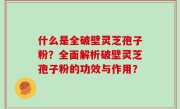 什么是全破壁灵芝孢子粉？全面解析破壁灵芝孢子粉的功效与作用？