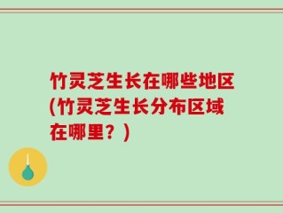 竹灵芝生长在哪些地区(竹灵芝生长分布区域在哪里？)
