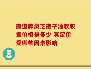康道牌灵芝孢子油软胶囊价格是多少 其定价受哪些因素影响