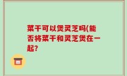 菜干可以煲灵芝吗(能否将菜干和灵芝煲在一起？