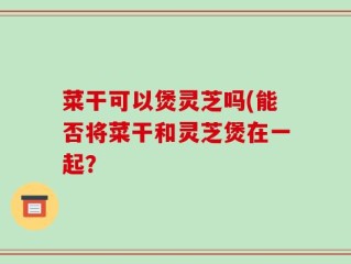 菜干可以煲灵芝吗(能否将菜干和灵芝煲在一起？
