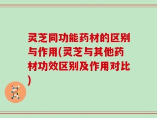 灵芝同功能药材的区别与作用(灵芝与其他药材功效区别及作用对比)