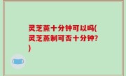 灵芝蒸十分钟可以吗(灵芝蒸制可否十分钟？)