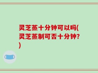 灵芝蒸十分钟可以吗(灵芝蒸制可否十分钟？)
