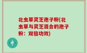 北虫草灵芝孢子粉(北虫草与灵芝混合的孢子粉：双倍功效)