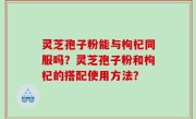 灵芝孢子粉能与枸杞同服吗？灵芝孢子粉和枸杞的搭配使用方法？