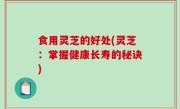 食用灵芝的好处(灵芝：掌握健康长寿的秘诀)