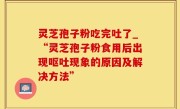 灵芝孢子粉吃完吐了_“灵芝孢子粉食用后出现呕吐现象的原因及解决方法”