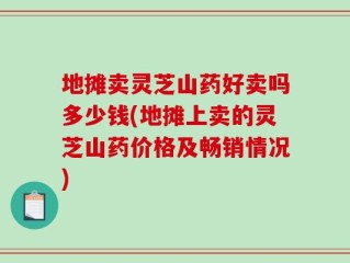 地摊卖灵芝山药好卖吗多少钱(地摊上卖的灵芝山药价格及畅销情况)
