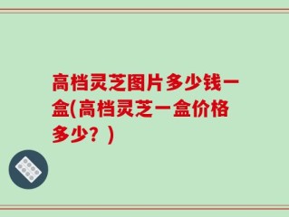高档灵芝图片多少钱一盒(高档灵芝一盒价格多少？)