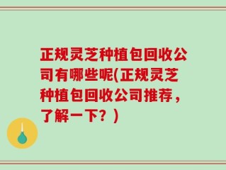 正规灵芝种植包回收公司有哪些呢(正规灵芝种植包回收公司推荐，了解一下？)