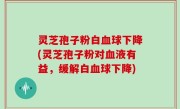 灵芝孢子粉白血球下降(灵芝孢子粉对血液有益，缓解白血球下降)