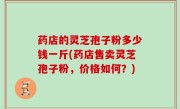 药店的灵芝孢子粉多少钱一斤(药店售卖灵芝孢子粉，价格如何？)