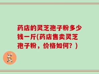 药店的灵芝孢子粉多少钱一斤(药店售卖灵芝孢子粉，价格如何？)