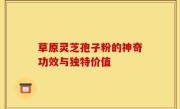 草原灵芝孢子粉的神奇功效与独特价值