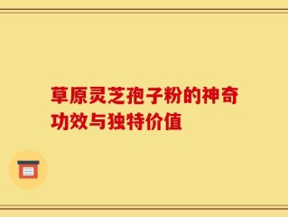 草原灵芝孢子粉的神奇功效与独特价值