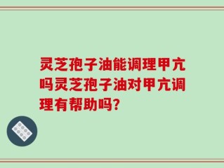 灵芝孢子油能调理甲亢吗灵芝孢子油对甲亢调理有帮助吗？
