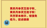黄芪丹参灵芝孢子粉_黄芪丹参灵芝孢子粉：天然草本精华，增强免疫力，促进健康