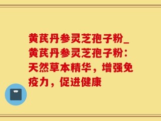 黄芪丹参灵芝孢子粉_黄芪丹参灵芝孢子粉：天然草本精华，增强免疫力，促进健康