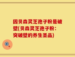 因贝森灵芝孢子粉是破壁(贝森灵芝孢子粉：突破壁的养生圣品)