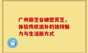 广州御芝谷破壁灵芝，体验传统滋补的独特魅力与生活新方式