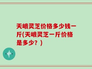 天峨灵芝价格多少钱一斤(天峨灵芝一斤价格是多少？)