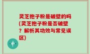 灵芝抱子粉是破壁的吗(灵芝抱子粉是否破壁？解析其功效与常见误区)