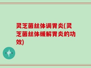 灵芝菌丝体调胃炎(灵芝菌丝体缓解胃炎的功效)