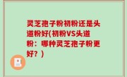 灵芝孢子粉初粉还是头道粉好(初粉VS头道粉：哪种灵芝孢子粉更好？)