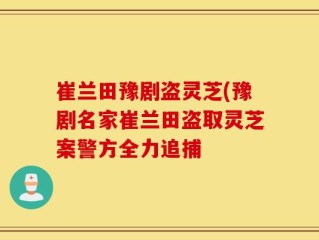 崔兰田豫剧盗灵芝(豫剧名家崔兰田盗取灵芝案警方全力追捕