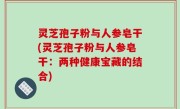 灵芝孢子粉与人参皂干(灵芝孢子粉与人参皂干：两种健康宝藏的结合)