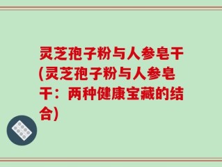 灵芝孢子粉与人参皂干(灵芝孢子粉与人参皂干：两种健康宝藏的结合)