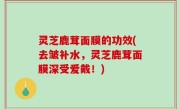 灵芝鹿茸面膜的功效(去皱补水，灵芝鹿茸面膜深受爱戴！)