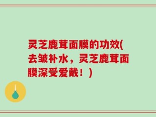 灵芝鹿茸面膜的功效(去皱补水，灵芝鹿茸面膜深受爱戴！)