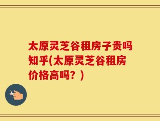太原灵芝谷租房子贵吗知乎(太原灵芝谷租房价格高吗？)