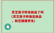 灵芝孢子粉有新品了吗(灵芝孢子粉推出新品，助您健康养生)