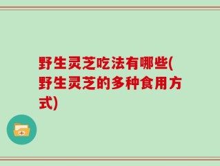 野生灵芝吃法有哪些(野生灵芝的多种食用方式)