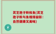 灵芝孢子粉和鱼(灵芝孢子粉与鱼相得益彰：自然健康又美味)