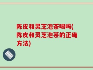 陈皮和灵芝泡茶喝吗(陈皮和灵芝泡茶的正确方法)