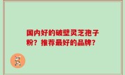 国内好的破壁灵芝孢子粉？推荐最好的品牌？