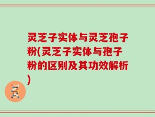 灵芝子实体与灵芝孢子粉(灵芝子实体与孢子粉的区别及其功效解析)
