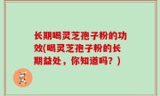 长期喝灵芝孢子粉的功效(喝灵芝孢子粉的长期益处，你知道吗？)