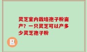灵芝室内栽培孢子粉亩产？一只灵芝可以产多少灵芝孢子粉