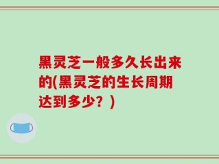 黑灵芝一般多久长出来的(黑灵芝的生长周期达到多少？)