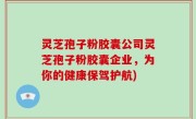 灵芝孢子粉胶囊公司灵芝孢子粉胶囊企业，为你的健康保驾护航)