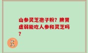 山参灵芝孢子粉？脾胃虚弱能吃人参和灵芝吗？