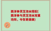 西洋参灵芝泡水搭配(西洋参与灵芝泡水双重功效，令你更健康)