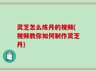 灵芝怎么炼丹的视频(视频教你如何制作灵芝丹)