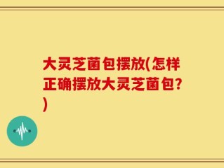 大灵芝菌包摆放(怎样正确摆放大灵芝菌包？)