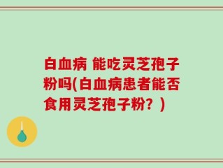 白血病 能吃灵芝孢子粉吗(白血病患者能否食用灵芝孢子粉？)